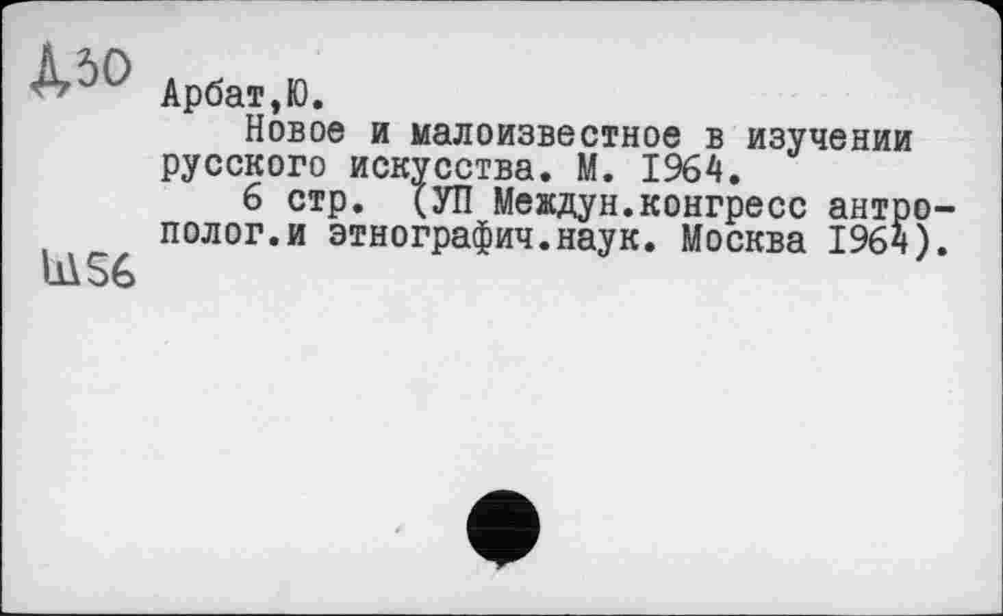 ﻿Л50
U\S6
Арбат,Ю.
Новое и малоизвестное в изучении русского искусства. М. 1964.
6 стр. (УП Междун.конгресс антро полог.и этнография.наук. Москва 1964)